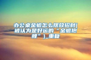 办公桌金蟾怎么摆放招财(被认为是好运的“金蟾抱鲤”)_重复