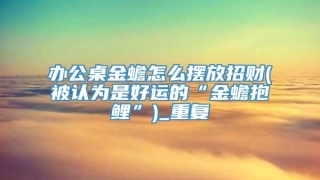 办公桌金蟾怎么摆放招财(被认为是好运的“金蟾抱鲤”)_重复