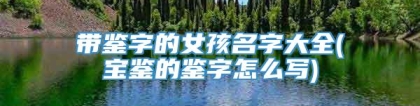 带鉴字的女孩名字大全(宝鉴的鉴字怎么写)