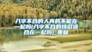 八字不合的人真的不能在一起吗(八字不合的情侣适合在一起吗)_重复