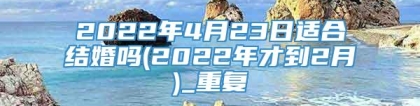 2022年4月23日适合结婚吗(2022年才到2月)_重复