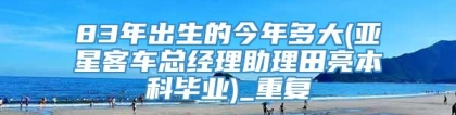 83年出生的今年多大(亚星客车总经理助理田亮本科毕业)_重复