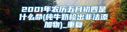 2001年农历五月初四是什么命(纯牛奶检出非法添加物)_重复