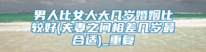 男人比女人大几岁婚姻比较好(夫妻之间相差几岁最合适)_重复