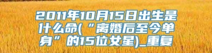 2011年10月15日出生是什么命(“离婚后至今单身”的15位女星)_重复