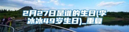 2月27日是谁的生日(李冰冰49岁生日)_重复