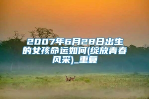 2007年6月28日出生的女孩命运如何(绽放青春风采)_重复