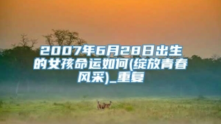 2007年6月28日出生的女孩命运如何(绽放青春风采)_重复