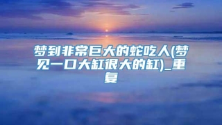 梦到非常巨大的蛇吃人(梦见一口大缸很大的缸)_重复