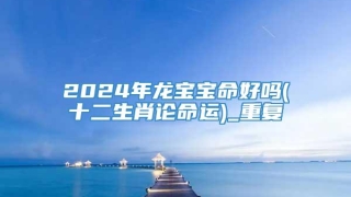 2024年龙宝宝命好吗(十二生肖论命运)_重复