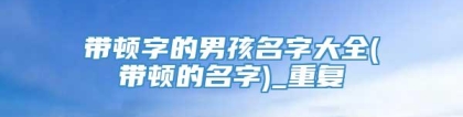 带顿字的男孩名字大全(带顿的名字)_重复