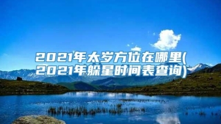2021年太岁方位在哪里(2021年躲星时间表查询)
