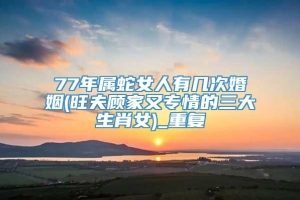 77年属蛇女人有几次婚姻(旺夫顾家又专情的三大生肖女)_重复