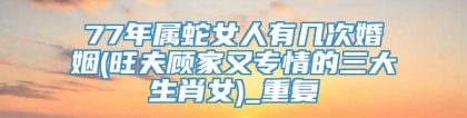 77年属蛇女人有几次婚姻(旺夫顾家又专情的三大生肖女)_重复