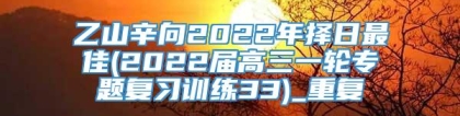 乙山辛向2022年择日最佳(2022届高三一轮专题复习训练33)_重复