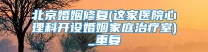 北京婚姻修复(这家医院心理科开设婚姻家庭治疗室)_重复