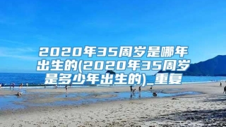 2020年35周岁是哪年出生的(2020年35周岁是多少年出生的)_重复
