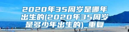 2020年35周岁是哪年出生的(2020年35周岁是多少年出生的)_重复