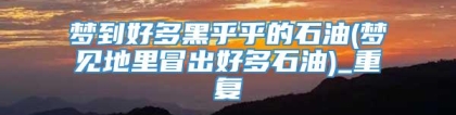 梦到好多黑乎乎的石油(梦见地里冒出好多石油)_重复