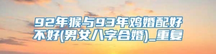 92年猴与93年鸡婚配好不好(男女八字合婚)_重复