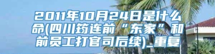 2011年10月24日是什么命(四川筠连前“东家”和前员工打官司后续)_重复