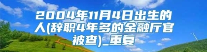 2004年11月4日出生的人(辞职4年多的金融厅官被查)_重复