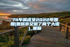 74年属虎女2022年婚姻(贾跃亭又撒了两个大谎)_重复