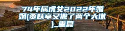 74年属虎女2022年婚姻(贾跃亭又撒了两个大谎)_重复