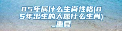 85年属什么生肖性格(85年出生的人属什么生肖)_重复