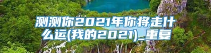 测测你2021年你将走什么运(我的2021)_重复