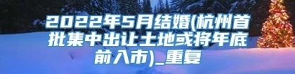 2022年5月结婚(杭州首批集中出让土地或将年底前入市)_重复