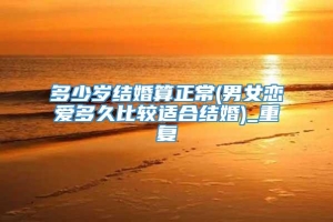 多少岁结婚算正常(男女恋爱多久比较适合结婚)_重复