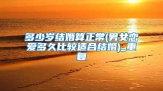 多少岁结婚算正常(男女恋爱多久比较适合结婚)_重复