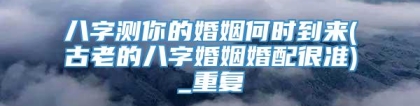 八字测你的婚姻何时到来(古老的八字婚姻婚配很准)_重复