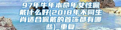 97年牛年本命年女性佩戴什么好(2018年不同生肖适合佩戴的首饰都有哪些)_重复