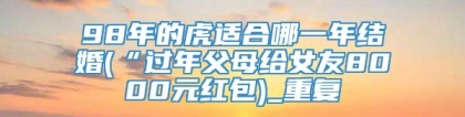 98年的虎适合哪一年结婚(“过年父母给女友8000元红包)_重复