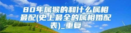 80年属猴的和什么属相最配(史上最全的属相婚配表)_重复