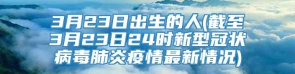 3月23日出生的人(截至3月23日24时新型冠状病毒肺炎疫情最新情况)