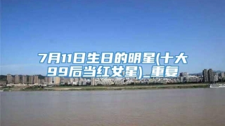 7月11日生日的明星(十大99后当红女星)_重复