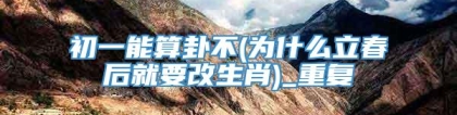 初一能算卦不(为什么立春后就要改生肖)_重复