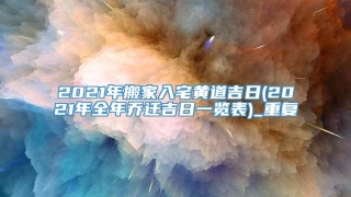 2021年搬家入宅黄道吉日(2021年全年乔迁吉日一览表)_重复