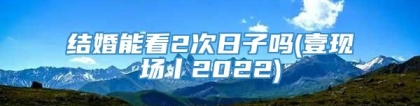 结婚能看2次日子吗(壹现场丨2022)