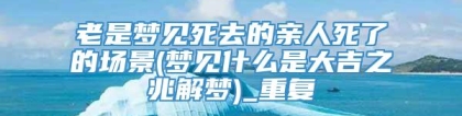 老是梦见死去的亲人死了的场景(梦见什么是大吉之兆解梦)_重复