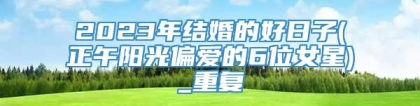 2023年结婚的好日子(正午阳光偏爱的6位女星)_重复