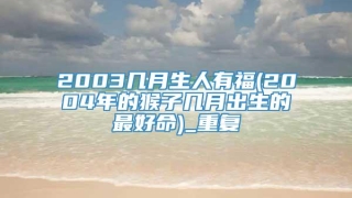 2003几月生人有福(2004年的猴子几月出生的最好命)_重复