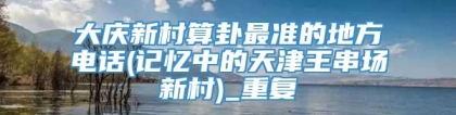 大庆新村算卦最准的地方电话(记忆中的天津王串场新村)_重复