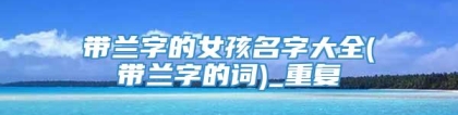 带兰字的女孩名字大全(带兰字的词)_重复