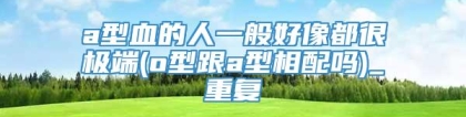 a型血的人一般好像都很极端(o型跟a型相配吗)_重复