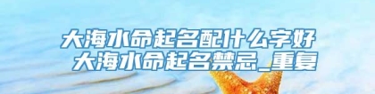 大海水命起名配什么字好 大海水命起名禁忌_重复