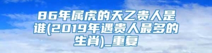 86年属虎的天乙贵人是谁(2019年遇贵人最多的生肖)_重复